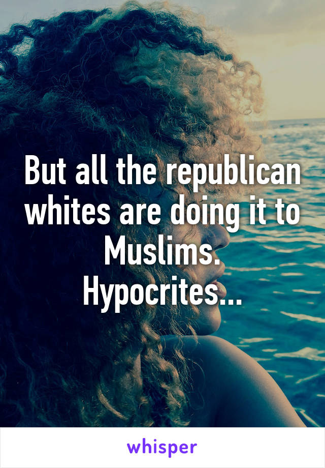 But all the republican whites are doing it to Muslims. Hypocrites...