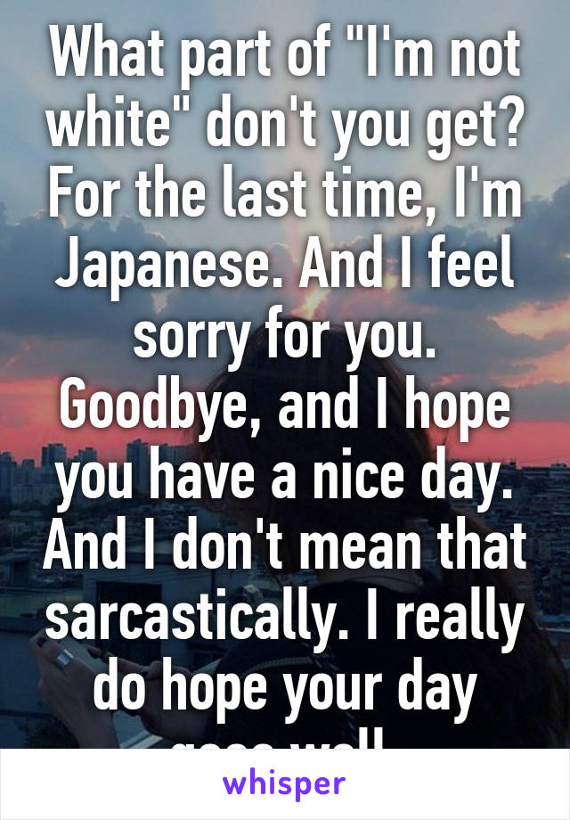 What part of "I'm not white" don't you get? For the last time, I'm Japanese. And I feel sorry for you. Goodbye, and I hope you have a nice day. And I don't mean that sarcastically. I really do hope your day goes well.