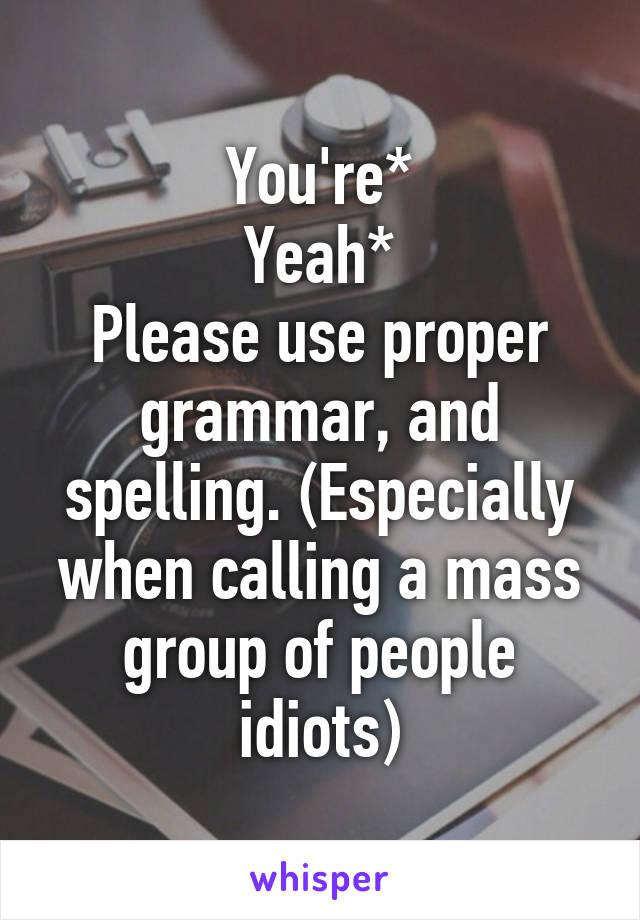 You're*
Yeah*
Please use proper grammar, and spelling. (Especially when calling a mass group of people idiots)