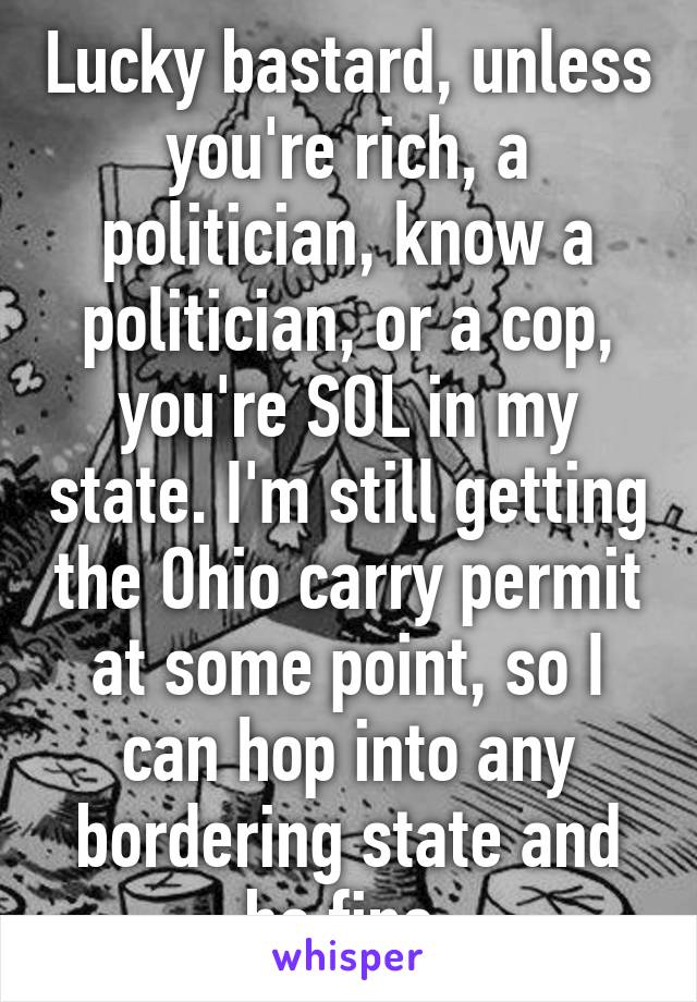 Lucky bastard, unless you're rich, a politician, know a politician, or a cop, you're SOL in my state. I'm still getting the Ohio carry permit at some point, so I can hop into any bordering state and be fine 