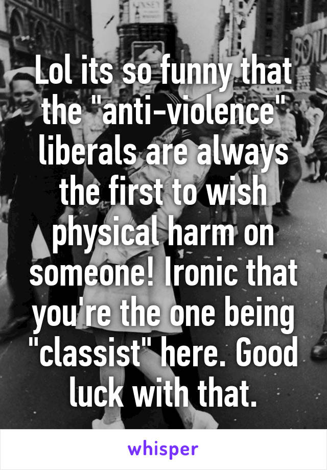 Lol its so funny that the "anti-violence" liberals are always the first to wish physical harm on someone! Ironic that you're the one being "classist" here. Good luck with that.