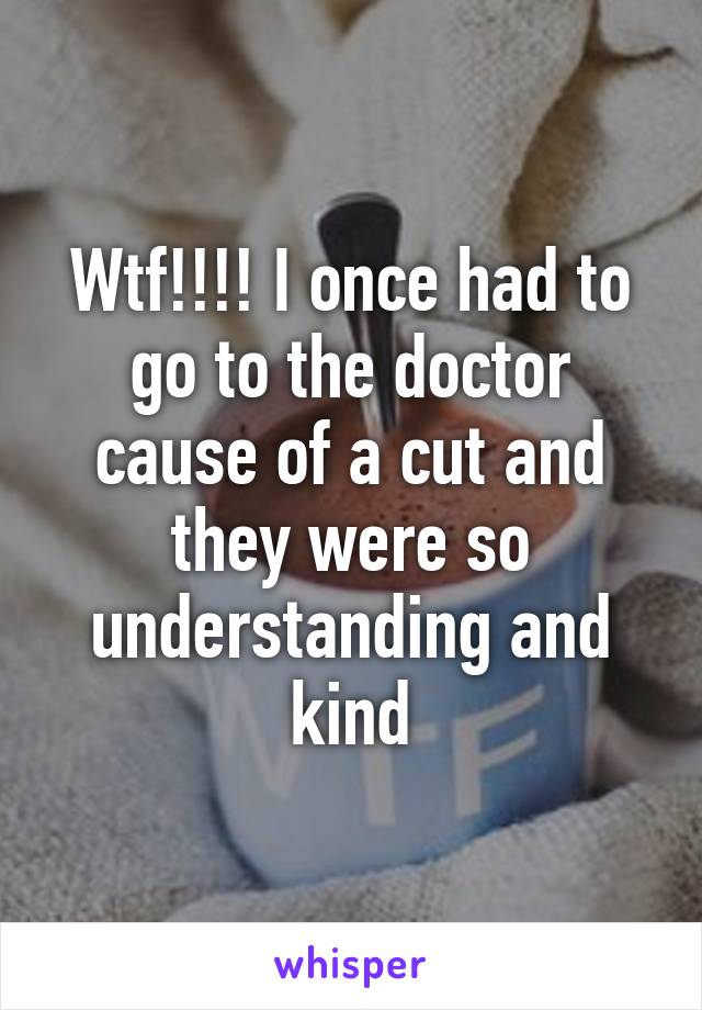 Wtf!!!! I once had to go to the doctor cause of a cut and they were so understanding and kind