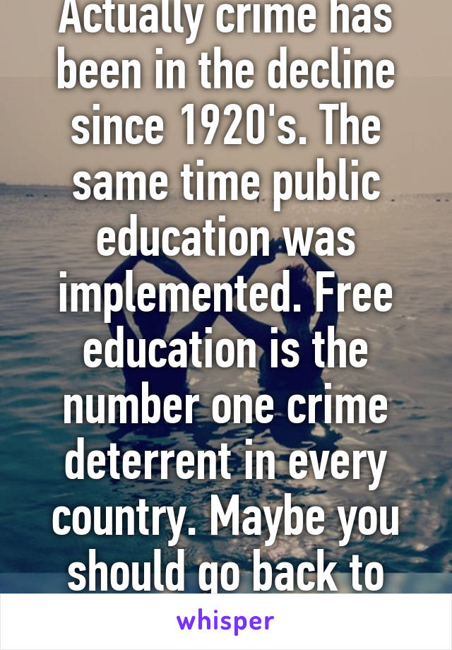 Actually crime has been in the decline since 1920's. The same time public education was implemented. Free education is the number one crime deterrent in every country. Maybe you should go back to school...