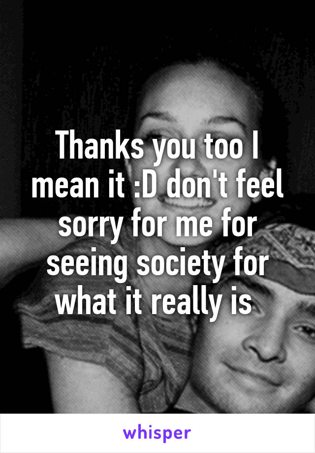 Thanks you too I mean it :D don't feel sorry for me for seeing society for what it really is 