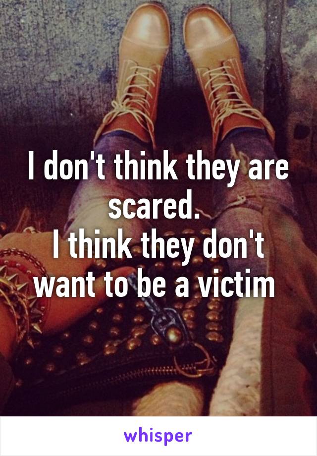 I don't think they are scared. 
I think they don't want to be a victim 