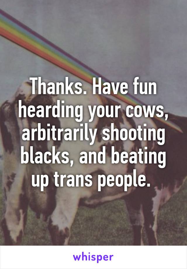 Thanks. Have fun hearding your cows, arbitrarily shooting blacks, and beating up trans people. 