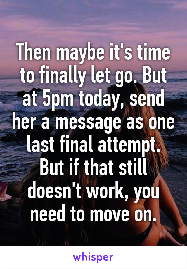 Then maybe it's time to finally let go. But at 5pm today, send her a message as one last final attempt. But if that still doesn't work, you need to move on.