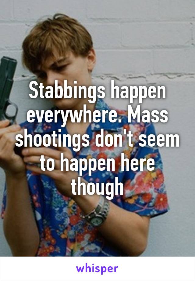 Stabbings happen everywhere. Mass shootings don't seem to happen here though