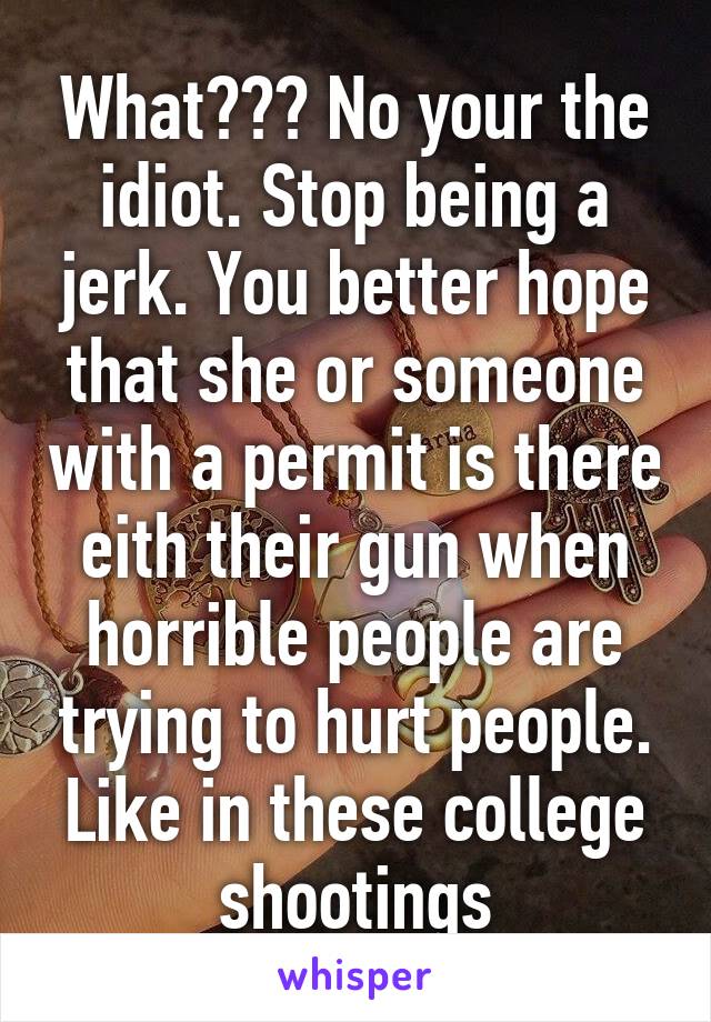 What??? No your the idiot. Stop being a jerk. You better hope that she or someone with a permit is there eith their gun when horrible people are trying to hurt people. Like in these college shootings