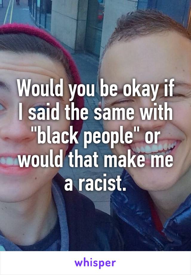 Would you be okay if I said the same with "black people" or would that make me a racist.