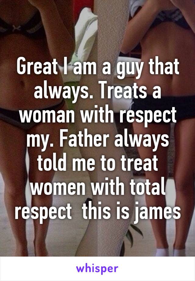 Great I am a guy that always. Treats a woman with respect my. Father always told me to treat women with total respect  this is james