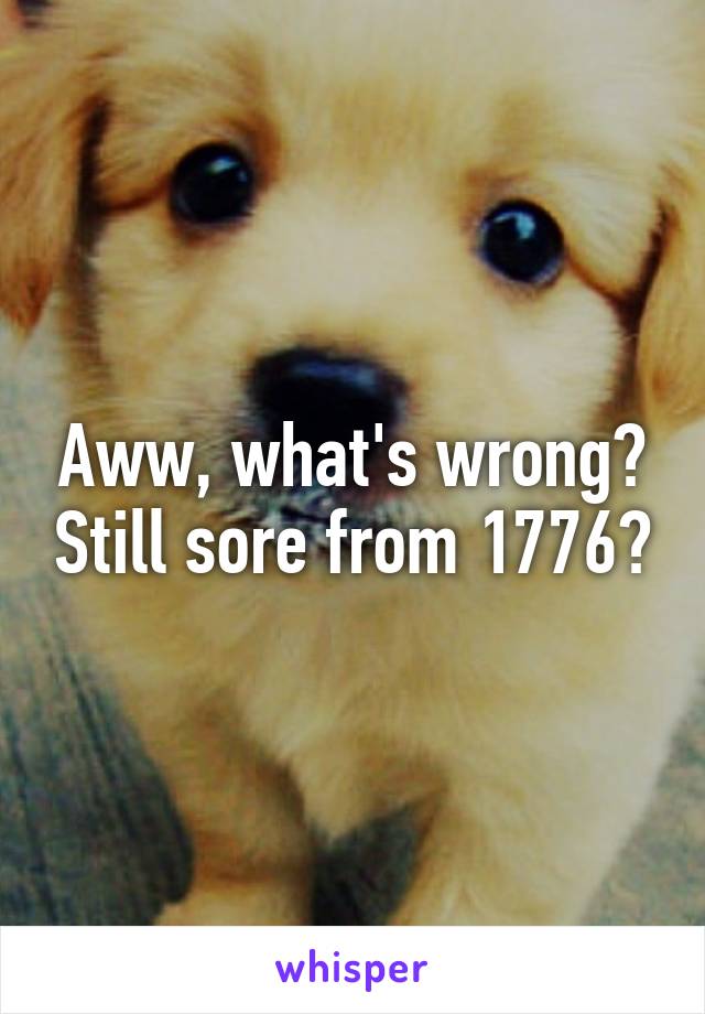 Aww, what's wrong? Still sore from 1776?