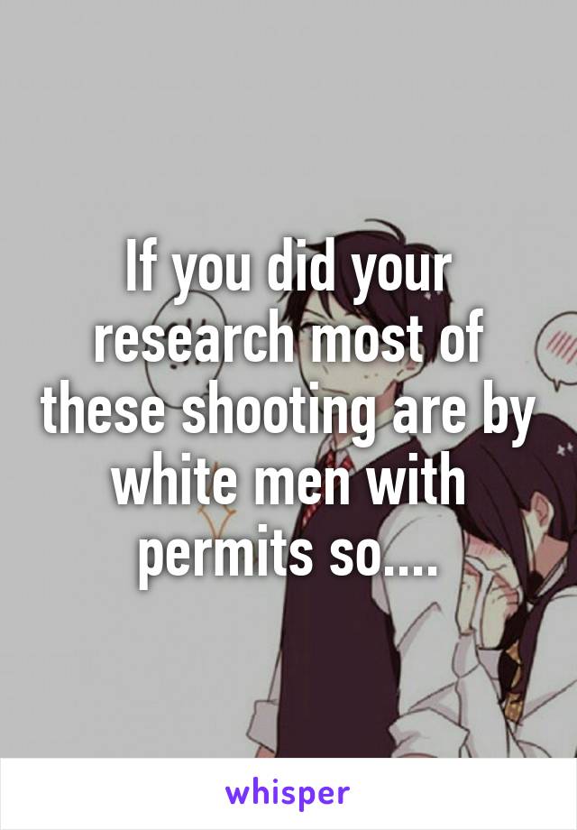 If you did your research most of these shooting are by white men with permits so....