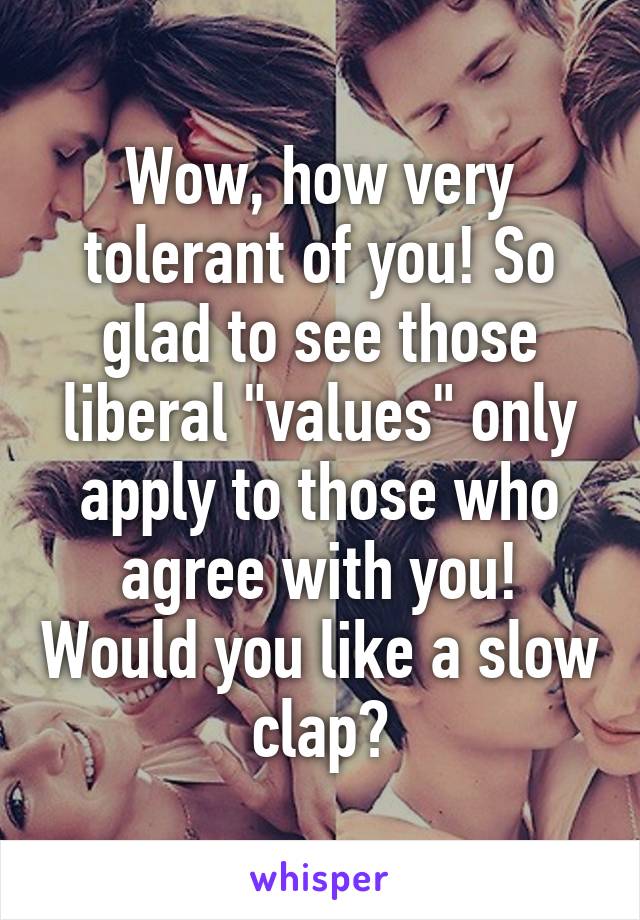 Wow, how very tolerant of you! So glad to see those liberal "values" only apply to those who agree with you! Would you like a slow clap?