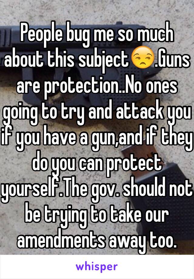 People bug me so much about this subject😒.Guns are protection..No ones going to try and attack you if you have a gun,and if they do you can protect yourself.The gov. should not be trying to take our amendments away too. 