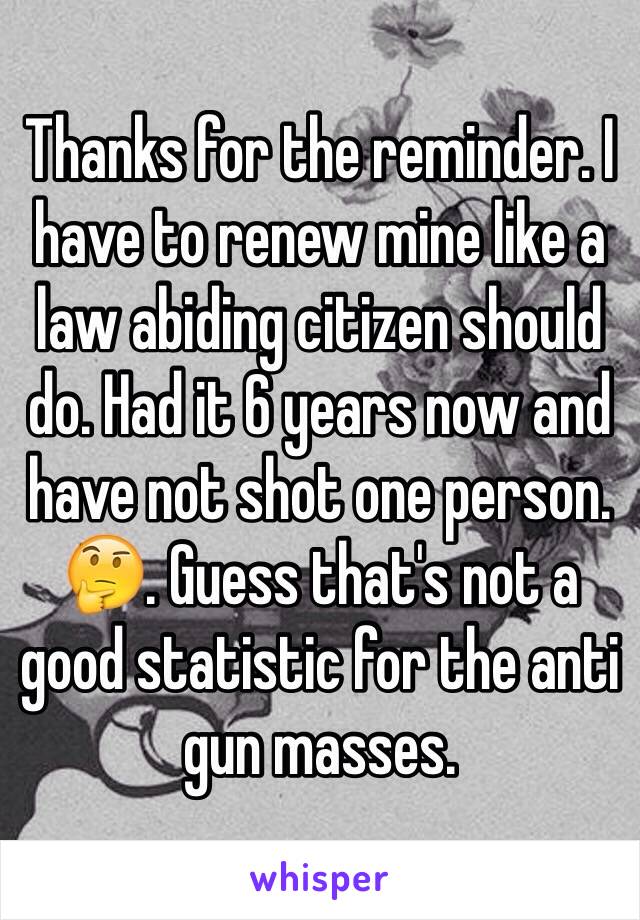 Thanks for the reminder. I have to renew mine like a law abiding citizen should do. Had it 6 years now and have not shot one person. 🤔. Guess that's not a good statistic for the anti gun masses. 