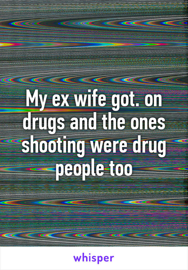 My ex wife got. on drugs and the ones shooting were drug people too