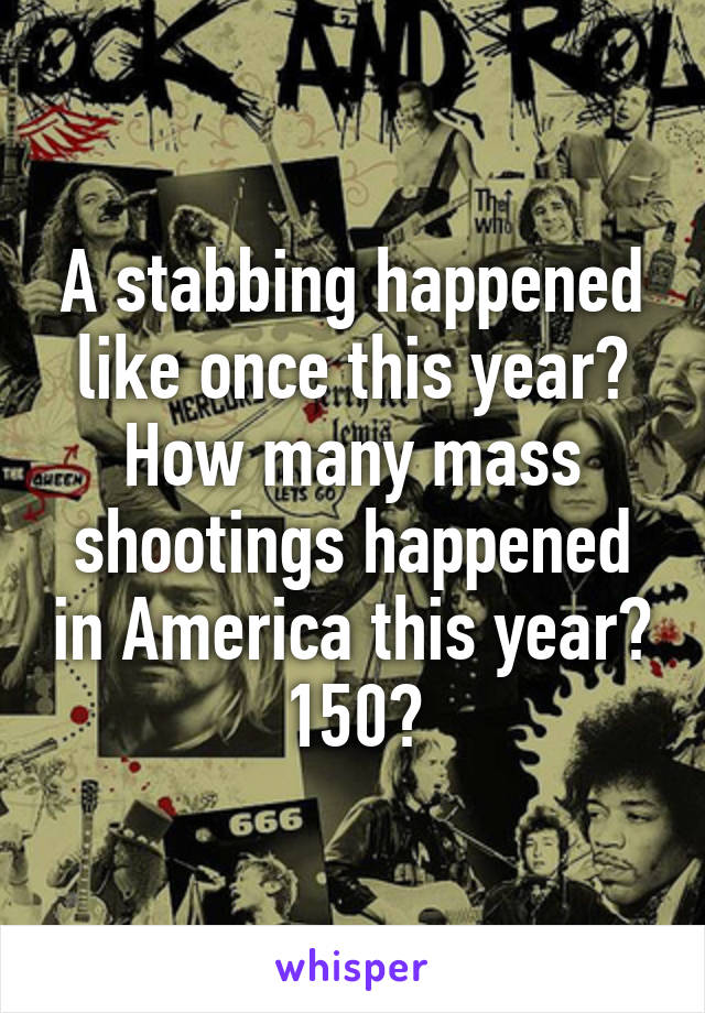 A stabbing happened like once this year? How many mass shootings happened in America this year? 150?