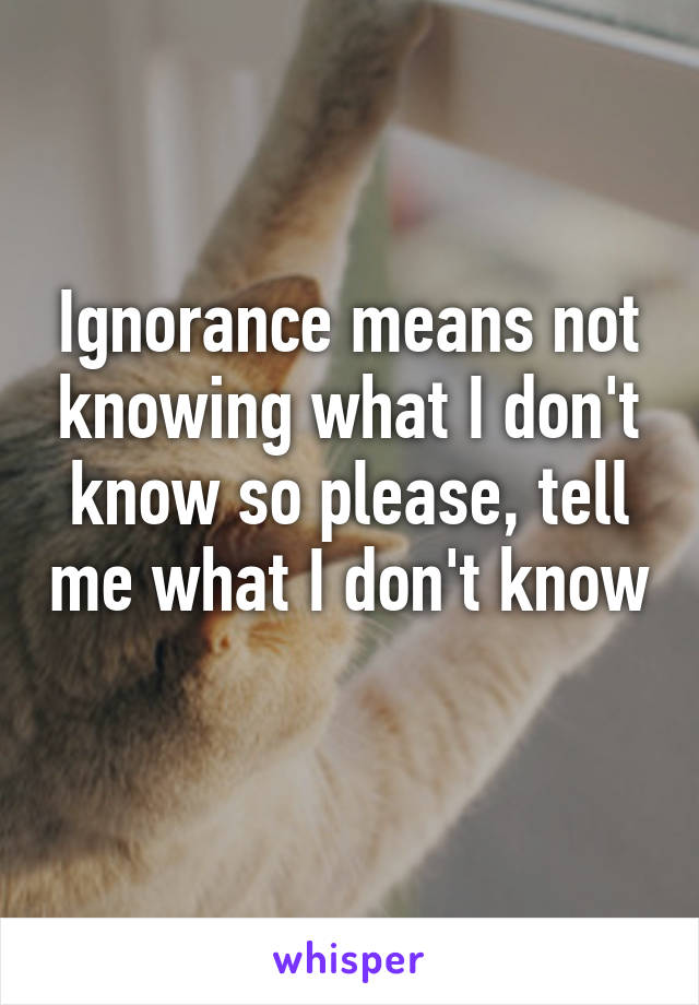 Ignorance means not knowing what I don't know so please, tell me what I don't know 