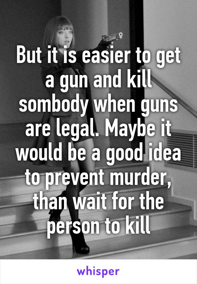 But it is easier to get a gun and kill sombody when guns are legal. Maybe it would be a good idea to prevent murder, than wait for the person to kill