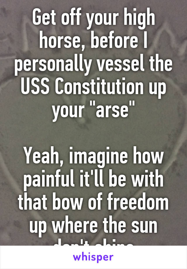 Get off your high horse, before I personally vessel the USS Constitution up your "arse"

Yeah, imagine how painful it'll be with that bow of freedom up where the sun don't shine