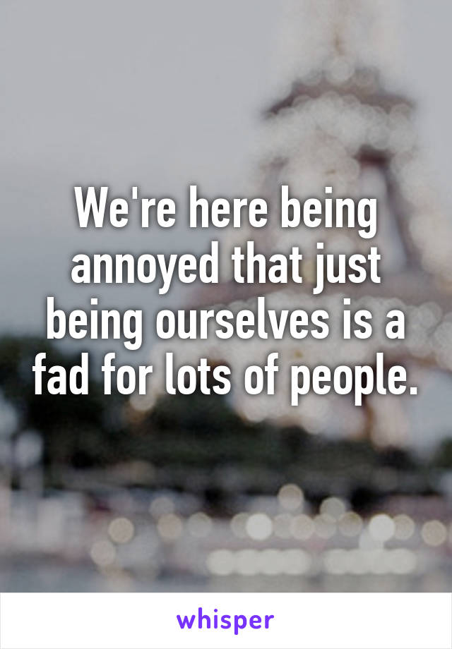 We're here being annoyed that just being ourselves is a fad for lots of people. 