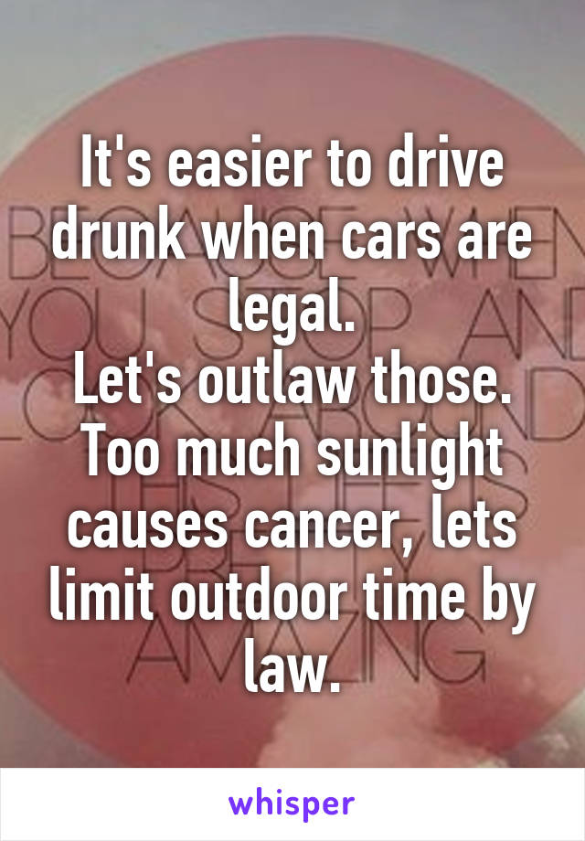 It's easier to drive drunk when cars are legal.
Let's outlaw those.
Too much sunlight causes cancer, lets limit outdoor time by law.