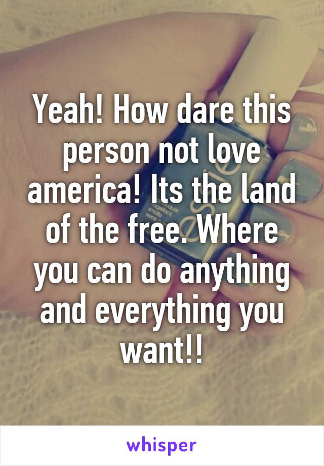 Yeah! How dare this person not love america! Its the land of the free. Where you can do anything and everything you want!!