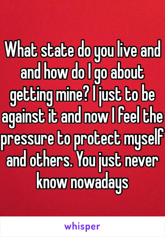 What state do you live and and how do I go about getting mine? I just to be against it and now I feel the pressure to protect myself and others. You just never know nowadays