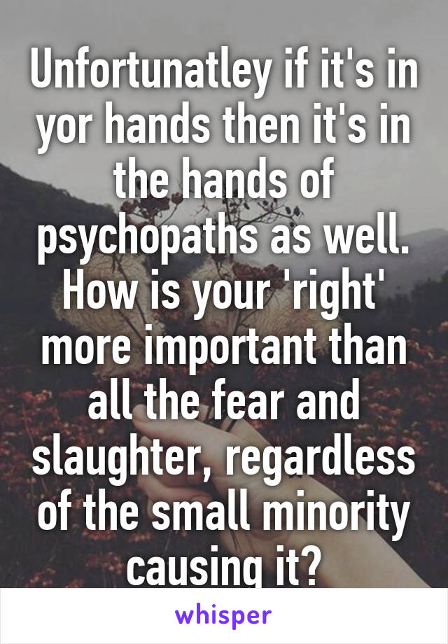 Unfortunatley if it's in yor hands then it's in the hands of psychopaths as well. How is your 'right' more important than all the fear and slaughter, regardless of the small minority causing it?