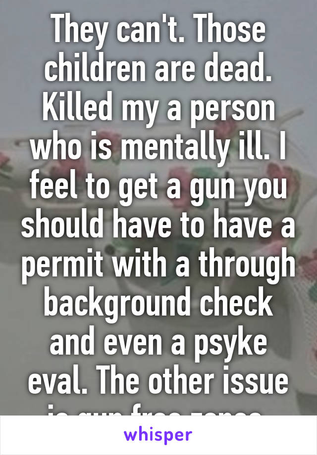 They can't. Those children are dead. Killed my a person who is mentally ill. I feel to get a gun you should have to have a permit with a through background check and even a psyke eval. The other issue is gun free zones 