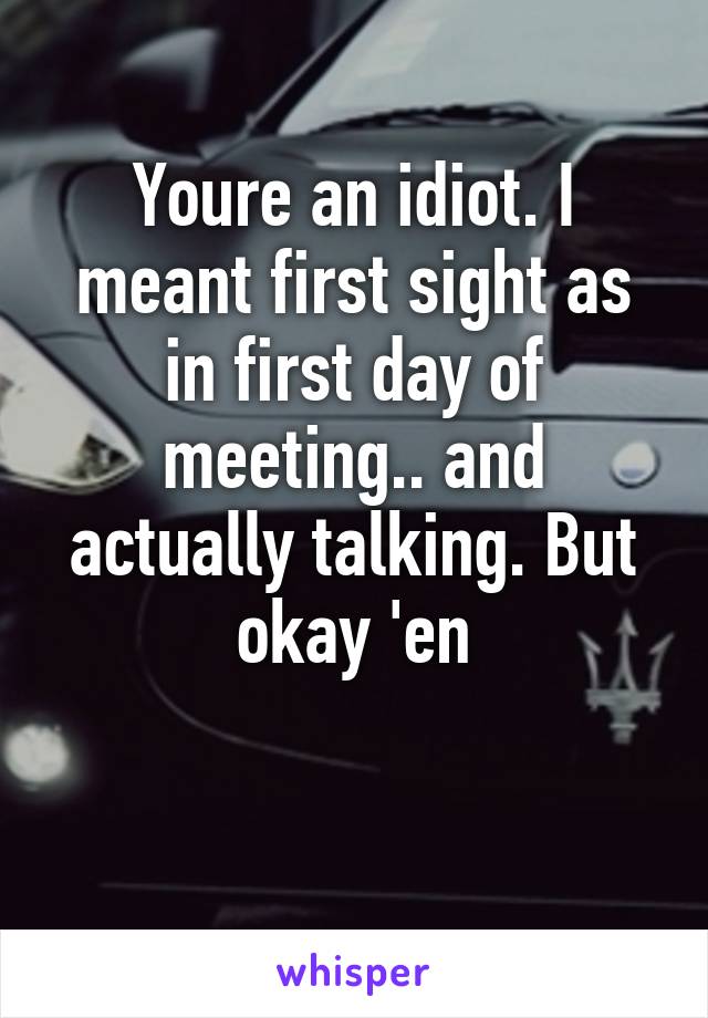 Youre an idiot. I meant first sight as in first day of meeting.. and actually talking. But okay 'en

