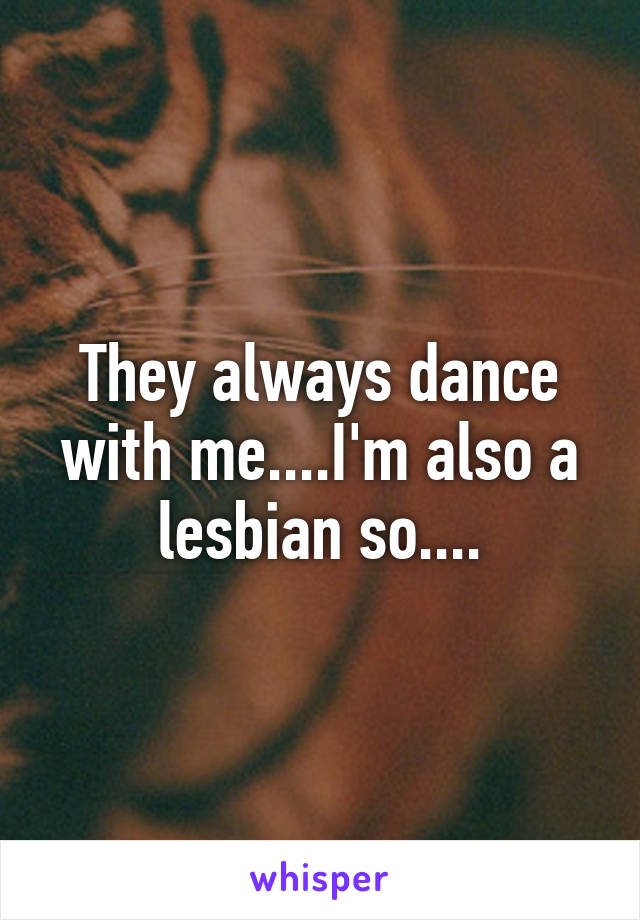 They always dance with me....I'm also a lesbian so....