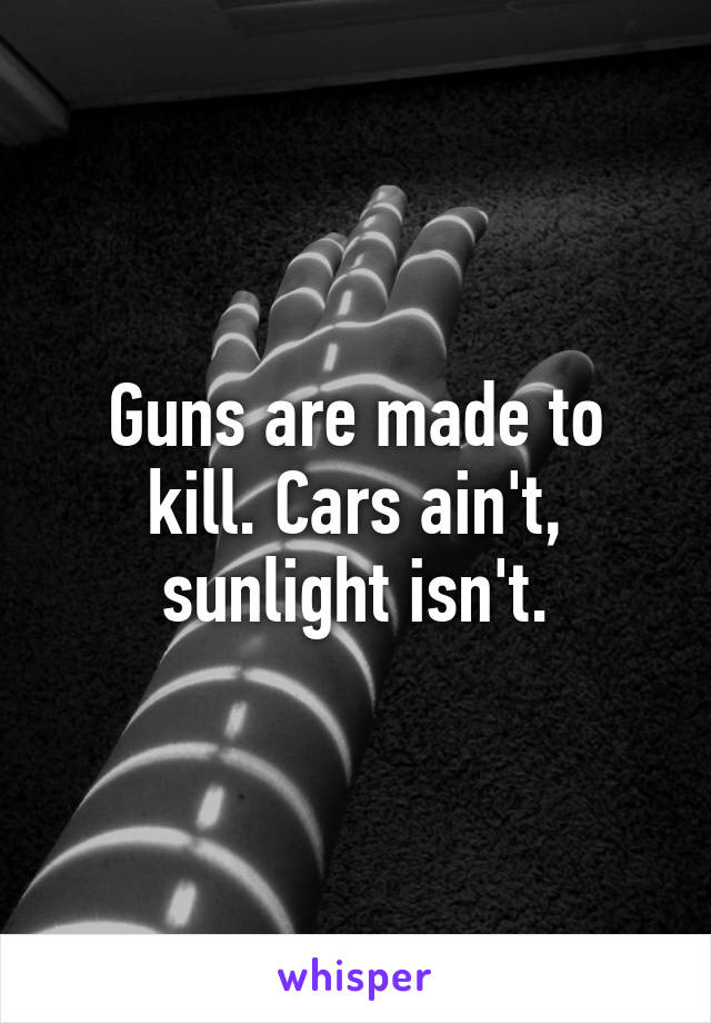 Guns are made to kill. Cars ain't, sunlight isn't.