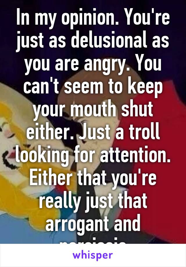 In my opinion. You're just as delusional as you are angry. You can't seem to keep your mouth shut either. Just a troll looking for attention. Either that you're really just that arrogant and narcissis