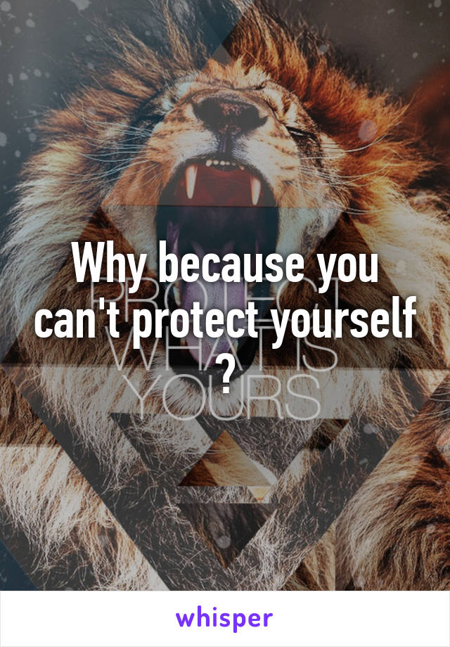 Why because you can't protect yourself ?