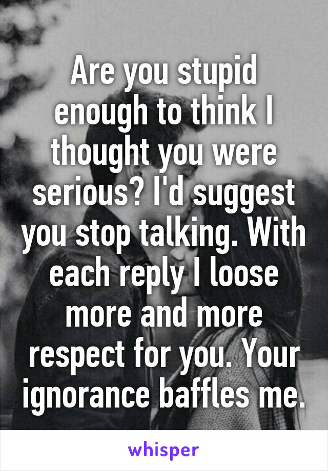 Are you stupid enough to think I thought you were serious? I'd suggest you stop talking. With each reply I loose more and more respect for you. Your ignorance baffles me.
