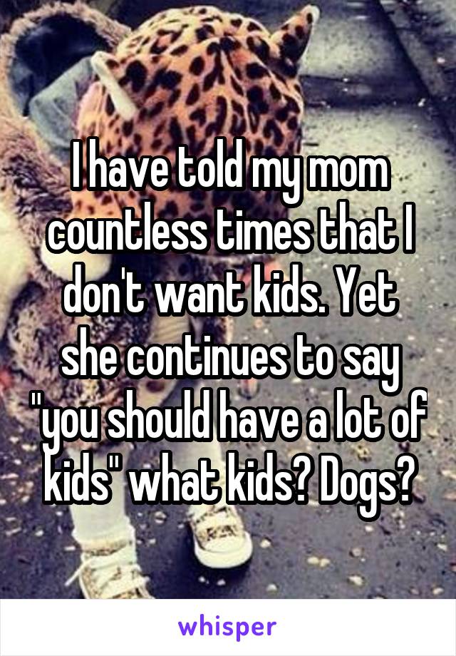 I have told my mom countless times that I don't want kids. Yet she continues to say "you should have a lot of kids" what kids? Dogs?