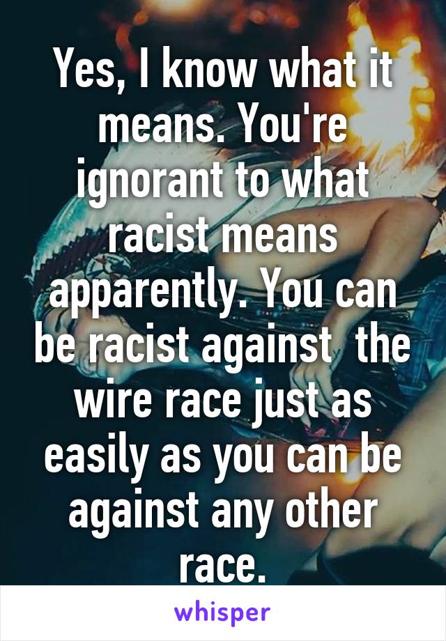 Yes, I know what it means. You're ignorant to what racist means apparently. You can be racist against  the wire race just as easily as you can be against any other race.