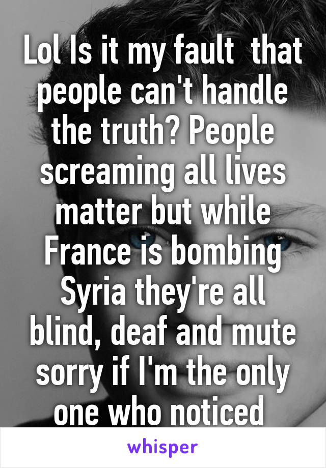 Lol Is it my fault  that people can't handle the truth? People screaming all lives matter but while France is bombing Syria they're all blind, deaf and mute sorry if I'm the only one who noticed 