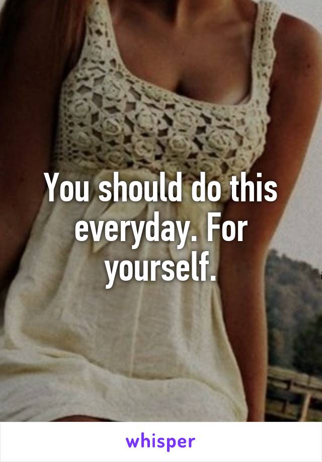 You should do this everyday. For yourself.