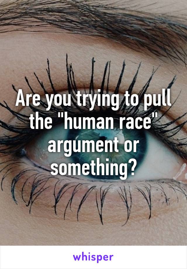 Are you trying to pull the "human race" argument or something?