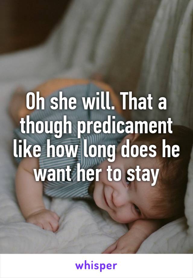 Oh she will. That a though predicament like how long does he want her to stay