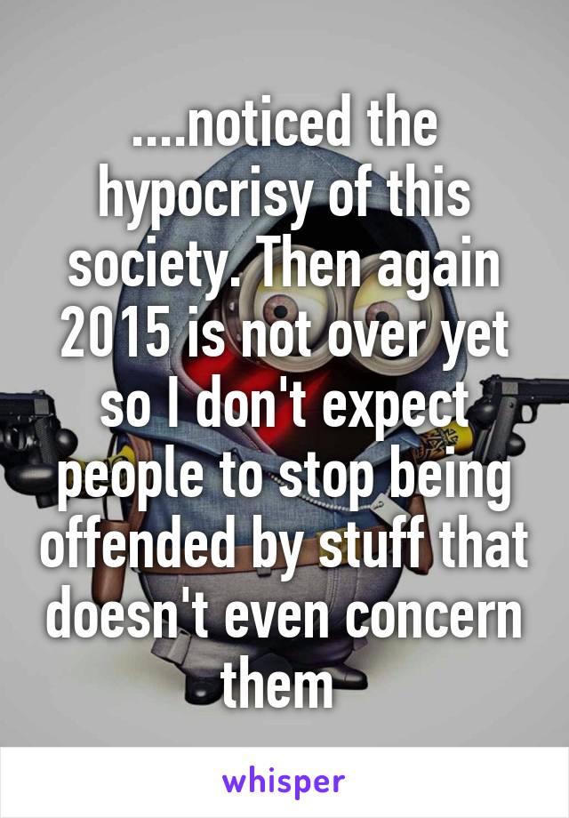 ....noticed the hypocrisy of this society. Then again 2015 is not over yet so I don't expect people to stop being offended by stuff that doesn't even concern them 