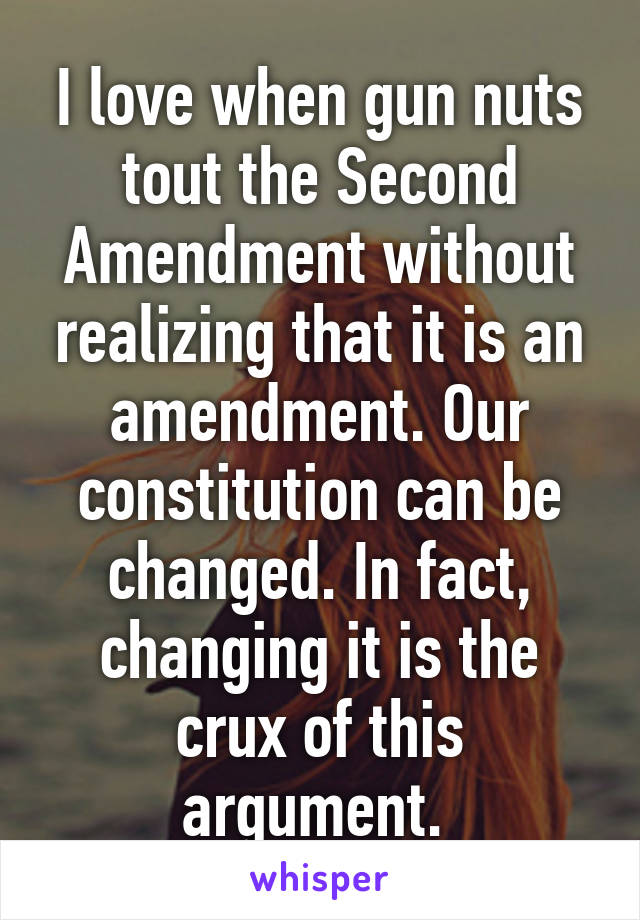 I love when gun nuts tout the Second Amendment without realizing that it is an amendment. Our constitution can be changed. In fact, changing it is the crux of this argument. 