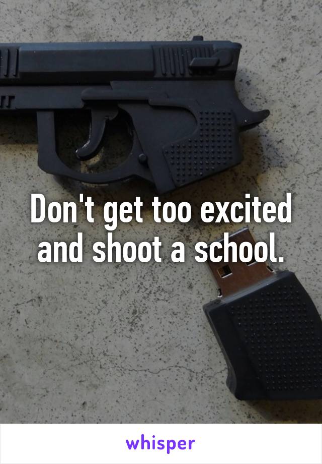 Don't get too excited and shoot a school.