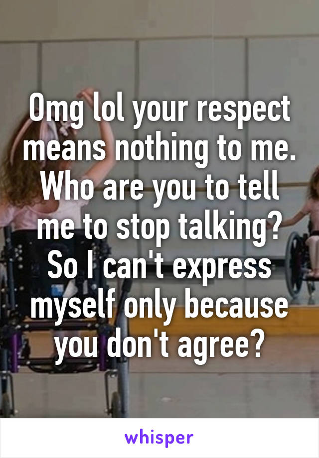 Omg lol your respect means nothing to me. Who are you to tell me to stop talking? So I can't express myself only because you don't agree?