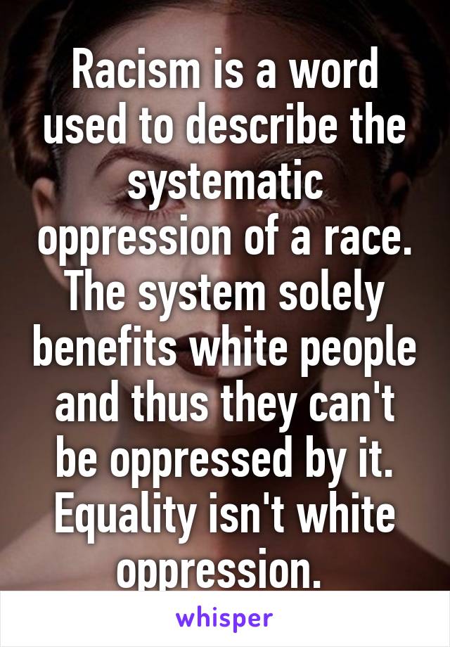 Racism is a word used to describe the systematic oppression of a race. The system solely benefits white people and thus they can't be oppressed by it. Equality isn't white oppression. 