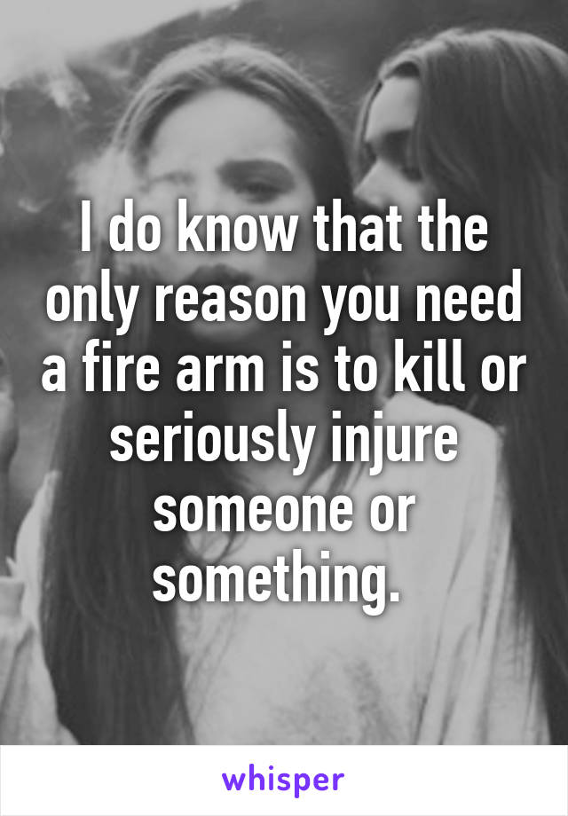 I do know that the only reason you need a fire arm is to kill or seriously injure someone or something. 