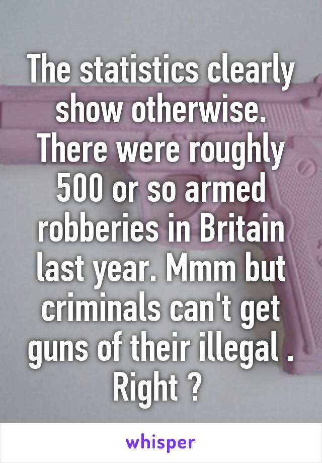 The statistics clearly show otherwise. There were roughly 500 or so armed robberies in Britain last year. Mmm but criminals can't get guns of their illegal . Right ? 